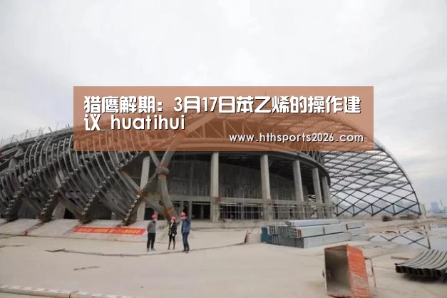 猎鹰解期:3月17日苯乙烯的操作建议_huatihui(图1) hth官网